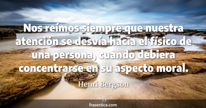 Nos reímos siempre que nuestra atención se desvía hacia el físico de una persona, cuando debiera concentrarse en su aspecto moral. - Henri Bergson