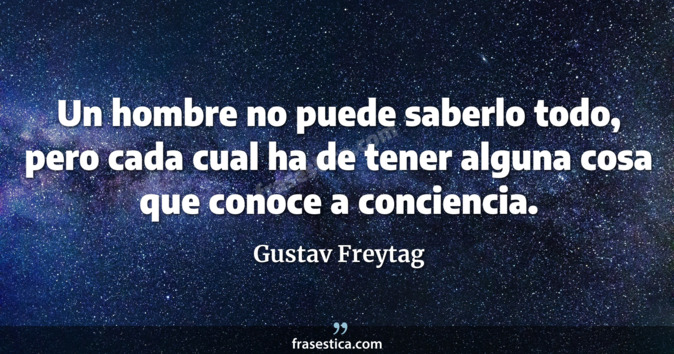 Un hombre no puede saberlo todo, pero cada cual ha de tener alguna cosa que conoce a conciencia. - Gustav Freytag