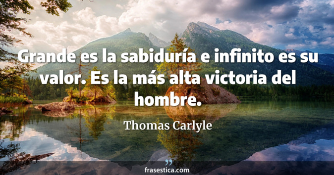 Grande es la sabiduría e infinito es su valor. Es la más alta victoria del hombre. - Thomas Carlyle