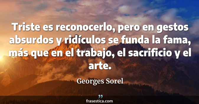 Triste es reconocerlo, pero en gestos absurdos y ridículos se funda la fama, más que en el trabajo, el sacrificio y el arte. - Georges Sorel