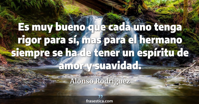 Es muy bueno que cada uno tenga rigor para sí, mas para el hermano siempre se ha de tener un espíritu de amor y suavidad. - Alonso Rodríguez