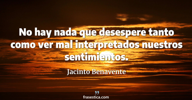 No hay nada que desespere tanto como ver mal interpretados nuestros sentimientos. - Jacinto Benavente