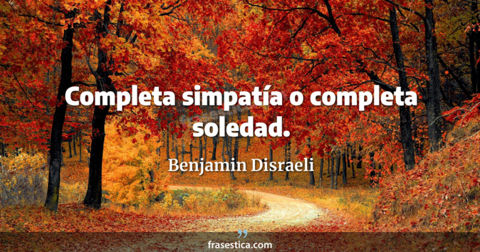 Completa simpatía o completa soledad. - Benjamin Disraeli