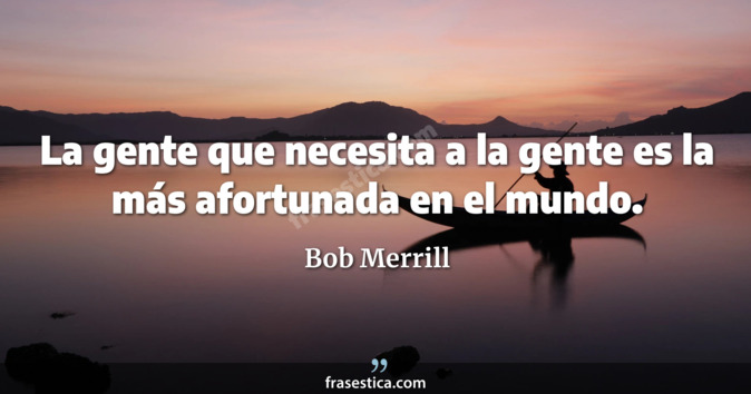 La gente que necesita a la gente es la más afortunada en el mundo. - Bob Merrill