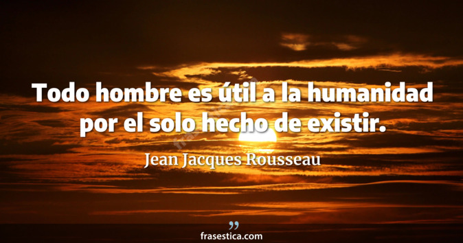 Todo hombre es útil a la humanidad por el solo hecho de existir. - Jean Jacques Rousseau