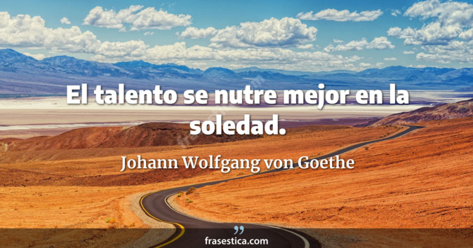 El talento se nutre mejor en la soledad. - Johann Wolfgang von Goethe