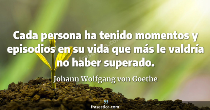 Cada persona ha tenido momentos y episodios en su vida que más le valdría no haber superado. - Johann Wolfgang von Goethe