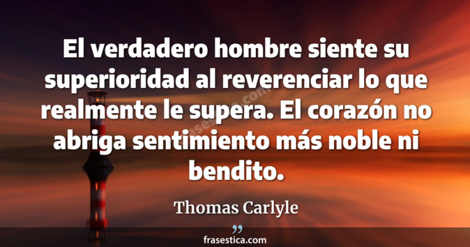 El verdadero hombre siente su superioridad al reverenciar lo que realmente le supera. El corazón no abriga sentimiento más noble ni bendito. - Thomas Carlyle