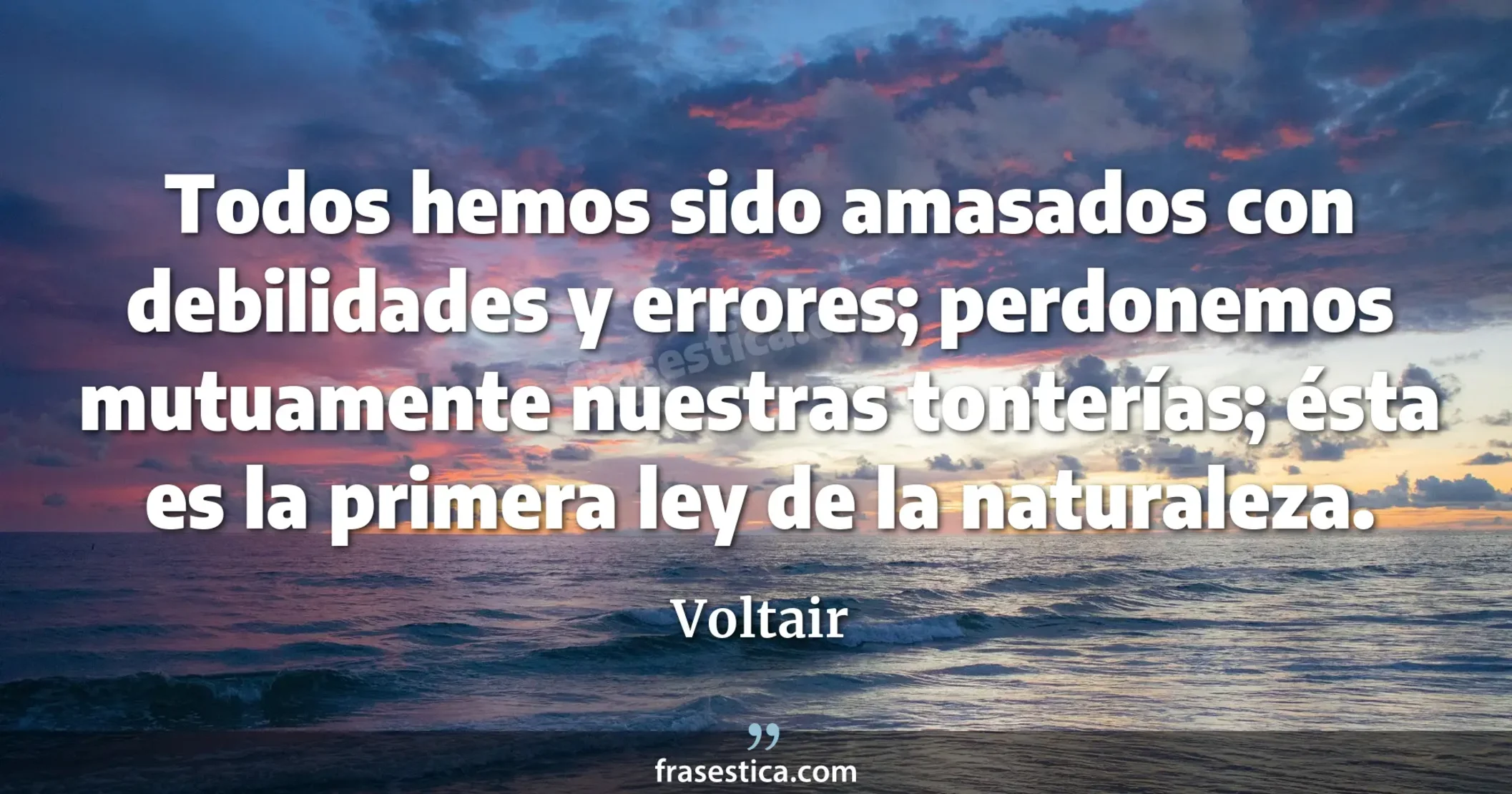 Todos hemos sido amasados con debilidades y errores; perdonemos mutuamente nuestras tonterías; ésta es la primera ley de la naturaleza. - Voltair