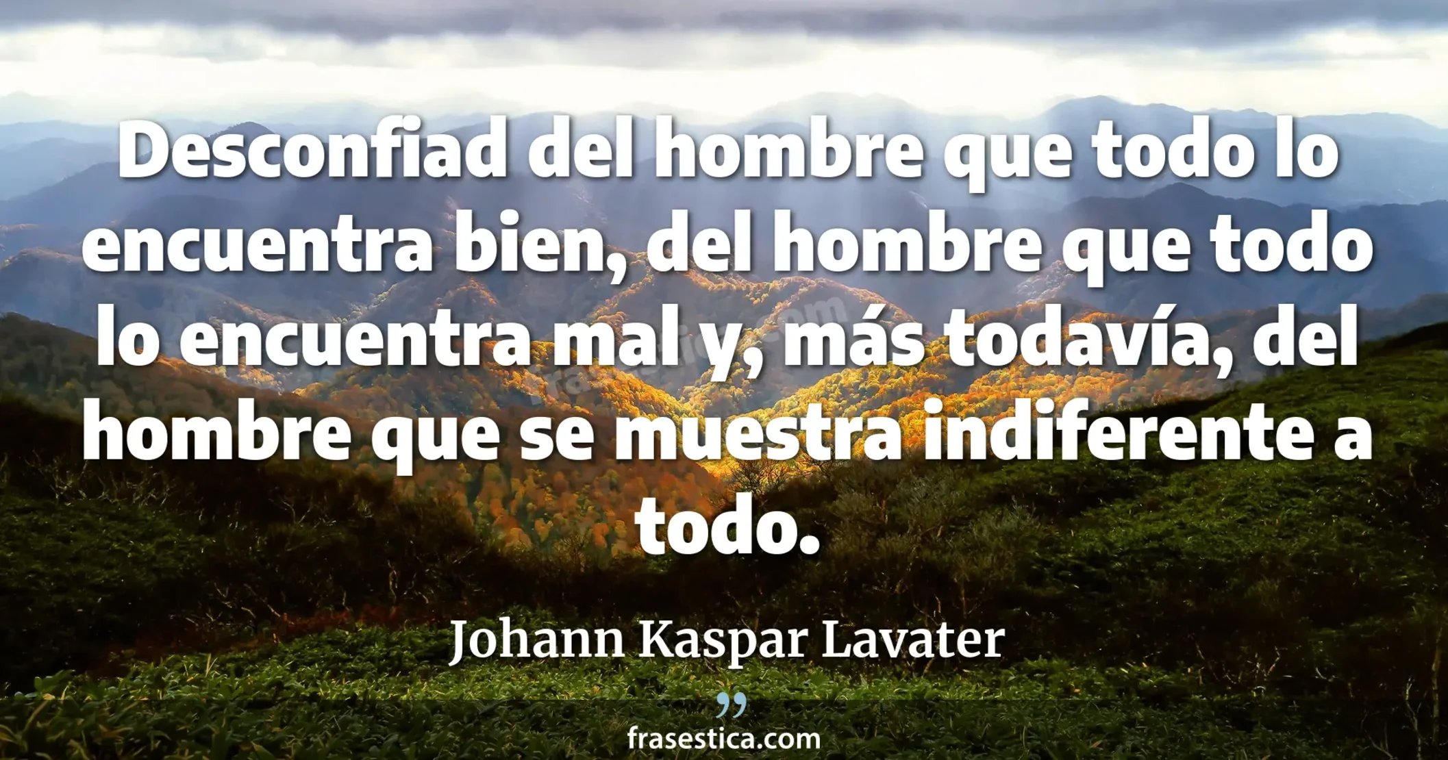 Desconfiad del hombre que todo lo encuentra bien, del hombre que todo lo encuentra mal y, más todavía, del hombre que se muestra indiferente a todo. - Johann Kaspar Lavater