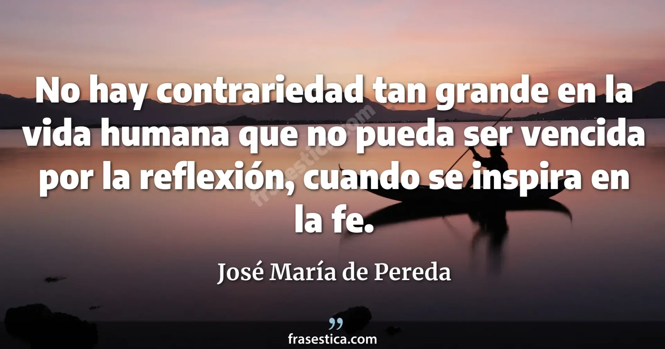 No hay contrariedad tan grande en la vida humana que no pueda ser vencida por la reflexión, cuando se inspira en la fe. - José María de Pereda
