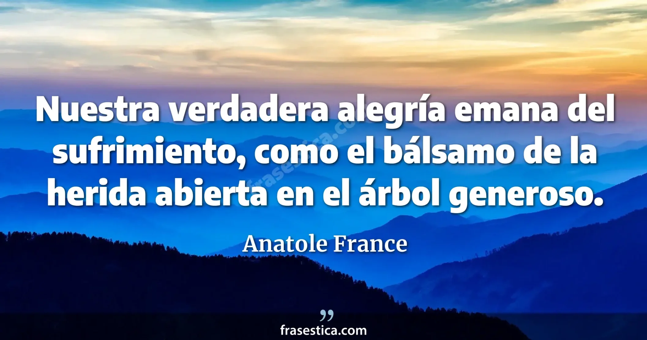 Nuestra verdadera alegría emana del sufrimiento, como el bálsamo de la herida abierta en el árbol generoso.  - Anatole France