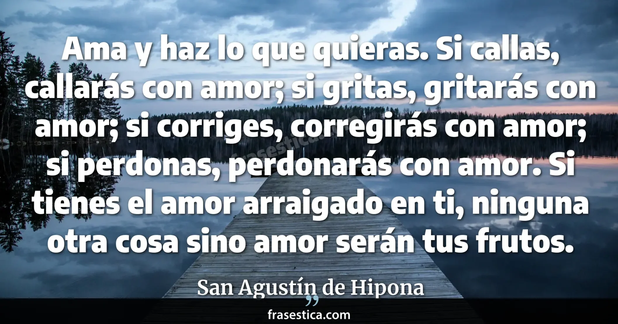 Ama y haz lo que quieras. Si callas, callarás con amor; si gritas, gritarás con amor; si corriges, corregirás con amor; si perdonas, perdonarás con amor. Si tienes el amor arraigado en ti, ninguna otra cosa sino amor serán tus frutos. - San Agustín de Hipona