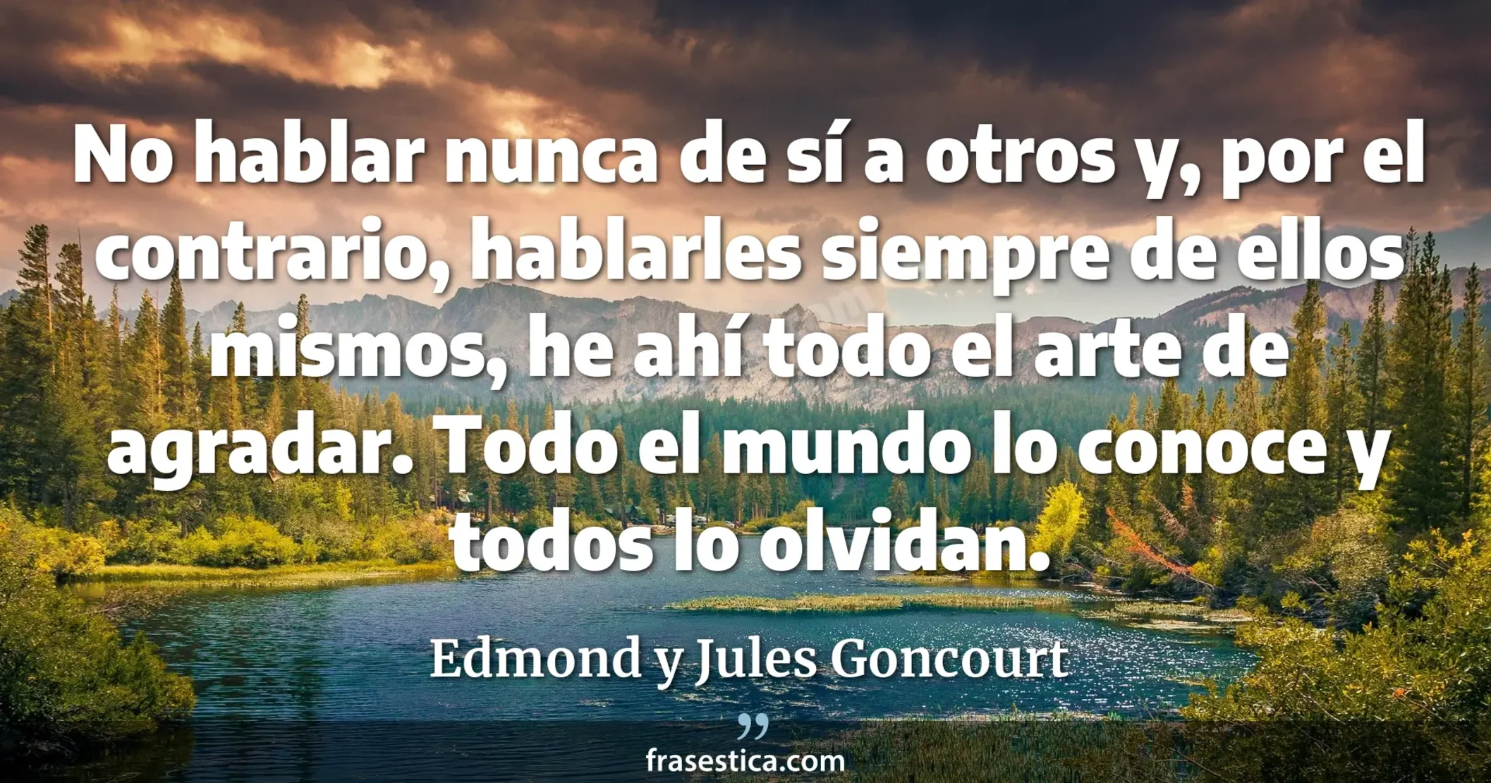 No hablar nunca de sí a otros y, por el contrario, hablarles siempre de ellos mismos, he ahí todo el arte de agradar. Todo el mundo lo conoce y todos lo olvidan. - Edmond y Jules Goncourt