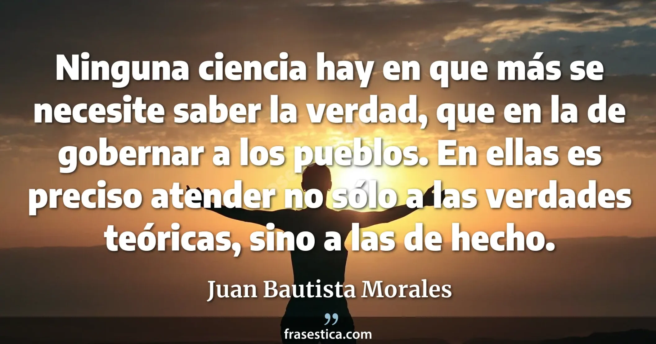 Ninguna ciencia hay en que más se necesite saber la verdad, que en la de gobernar a los pueblos. En ellas es preciso atender no sólo a las verdades teóricas, sino a las de hecho. - Juan Bautista Morales