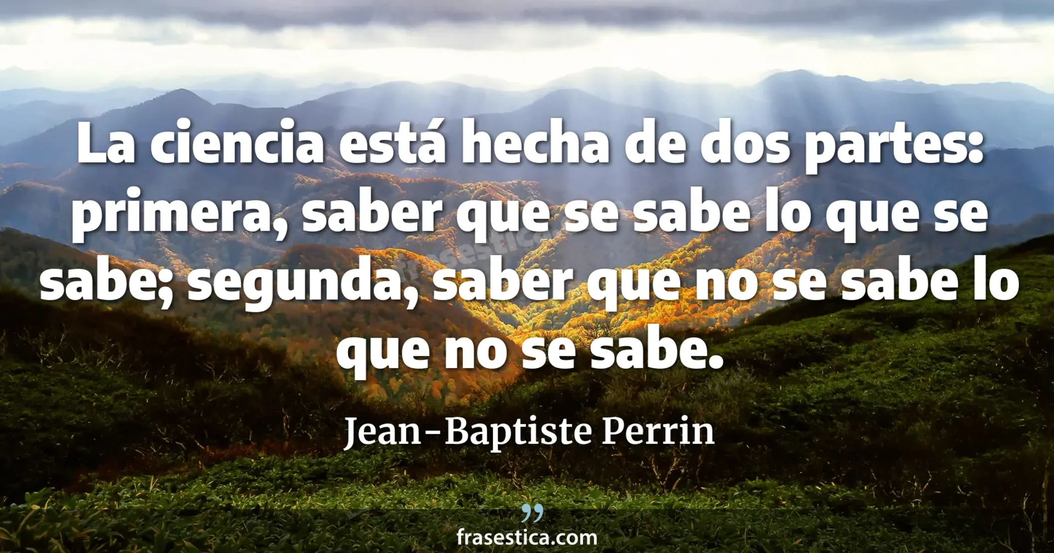 La ciencia está hecha de dos partes: primera, saber que se sabe lo que se sabe; segunda, saber que no se sabe lo que no se sabe. - Jean-Baptiste Perrin