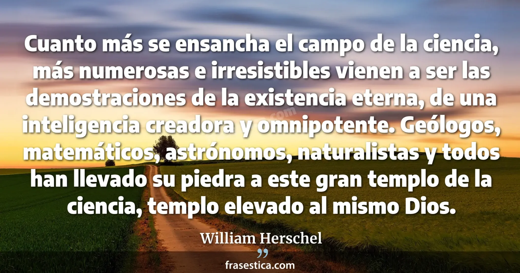 Cuanto más se ensancha el campo de la ciencia, más numerosas e irresistibles vienen a ser las demostraciones de la existencia eterna, de una inteligencia creadora y omnipotente. Geólogos, matemáticos, astrónomos, naturalistas y todos han llevado su piedra a este gran templo de la ciencia, templo elevado al mismo Dios. - William Herschel