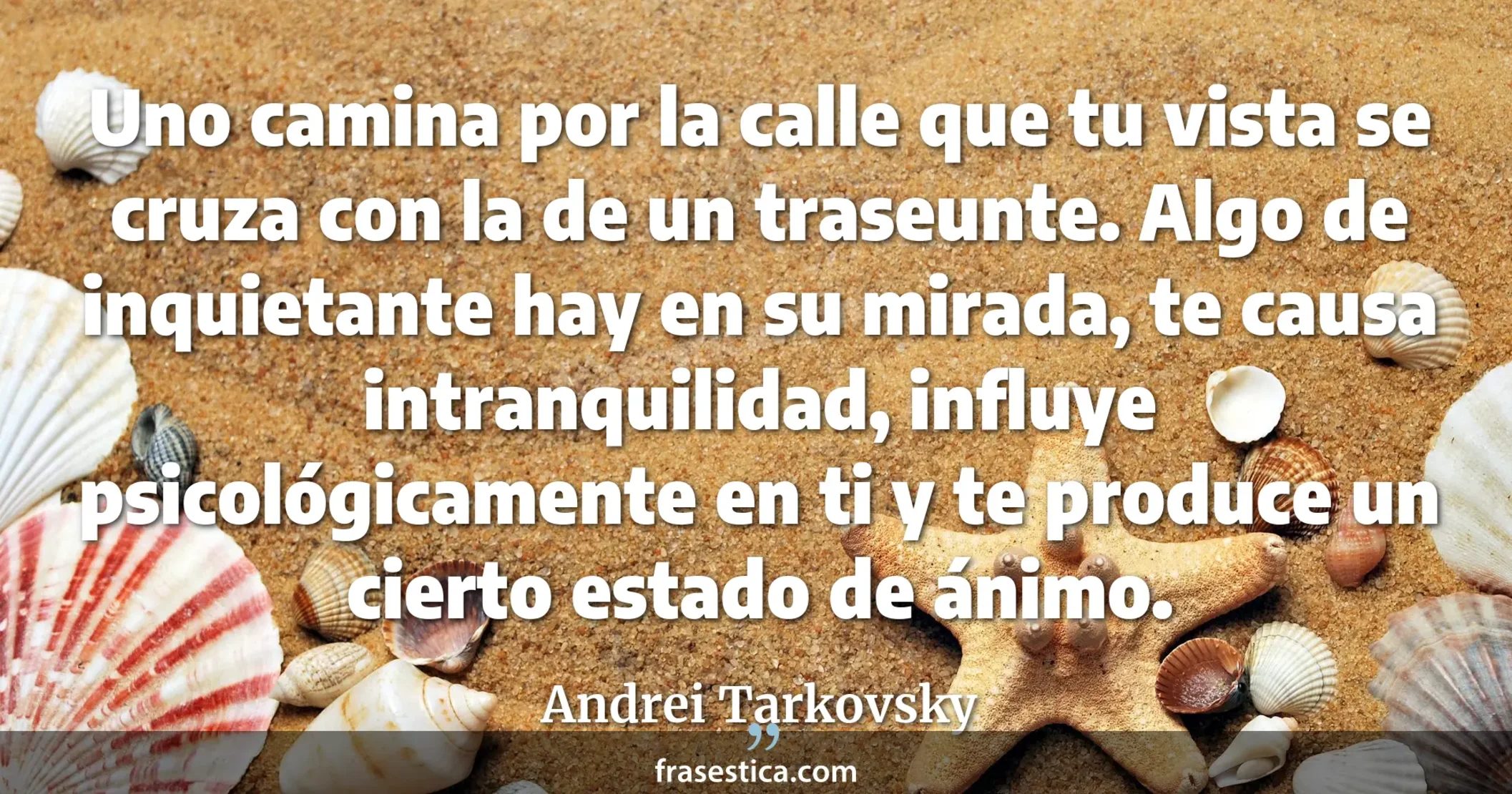 Uno camina por la calle que tu vista se cruza con la de un traseunte. Algo de inquietante hay en su mirada, te causa intranquilidad, influye psicológicamente en ti y te produce un cierto estado de ánimo. - Andrei Tarkovsky
