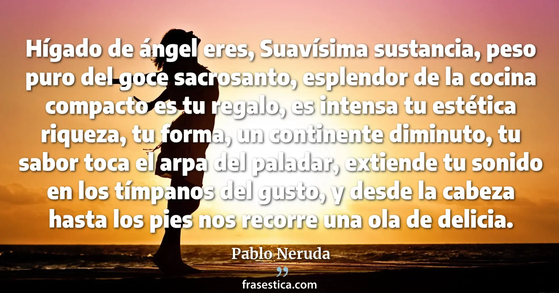 Hígado de ángel eres, Suavísima sustancia, peso puro del goce sacrosanto, esplendor de la cocina compacto es tu regalo, es intensa tu estética riqueza, tu forma, un continente diminuto, tu sabor toca el arpa del paladar, extiende tu sonido en los tímpanos del gusto, y desde la cabeza hasta los pies nos recorre una ola de delicia. - Pablo Neruda