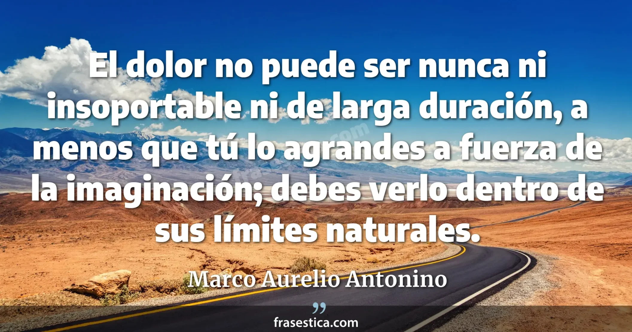 El dolor no puede ser nunca ni insoportable ni de larga duración, a menos que tú lo agrandes a fuerza de la imaginación; debes verlo dentro de sus límites naturales. - Marco Aurelio Antonino