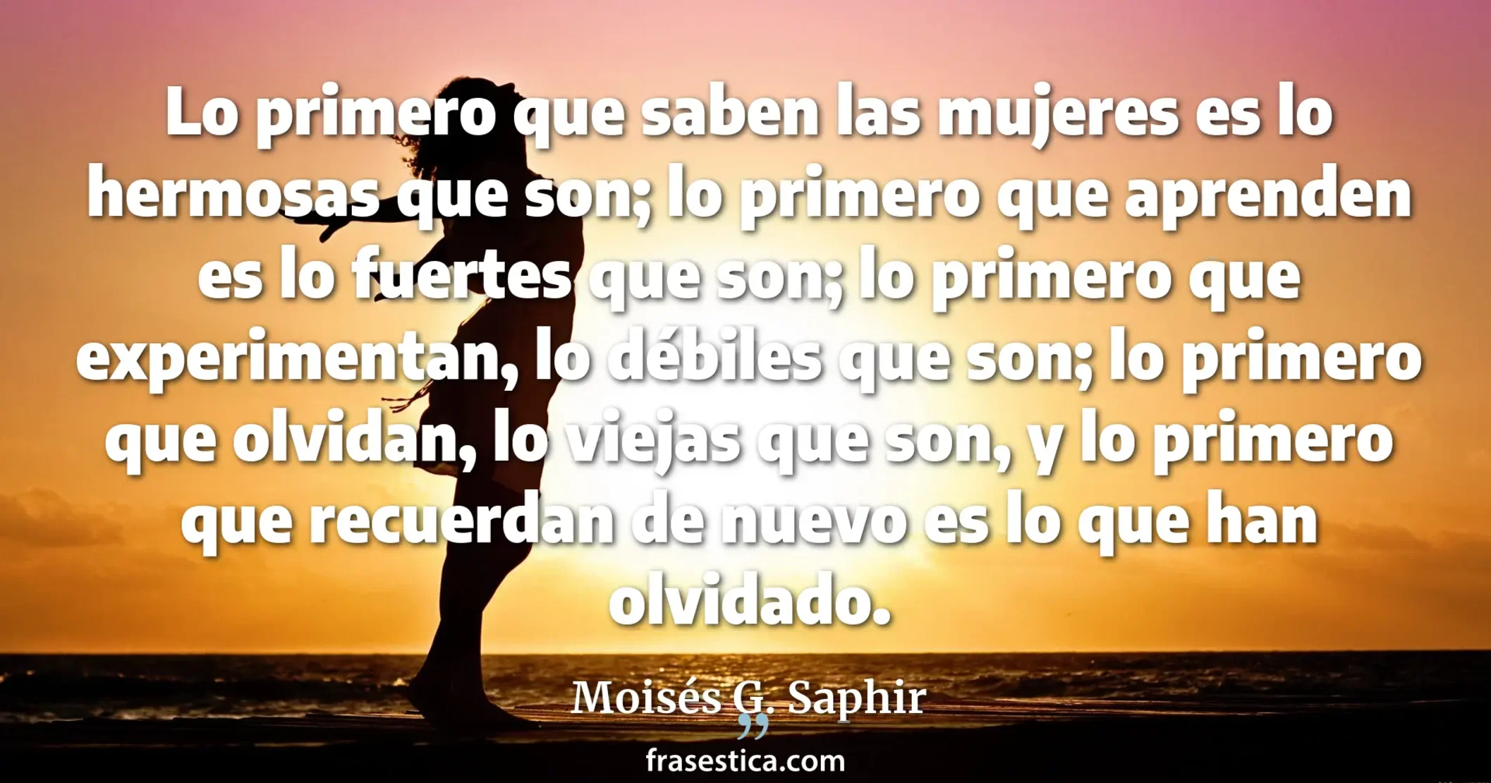 Lo primero que saben las mujeres es lo hermosas que son; lo primero que aprenden es lo fuertes que son; lo primero que experimentan, lo débiles que son; lo primero que olvidan, lo viejas que son, y lo primero que recuerdan de nuevo es lo que han olvidado. - Moisés G. Saphir