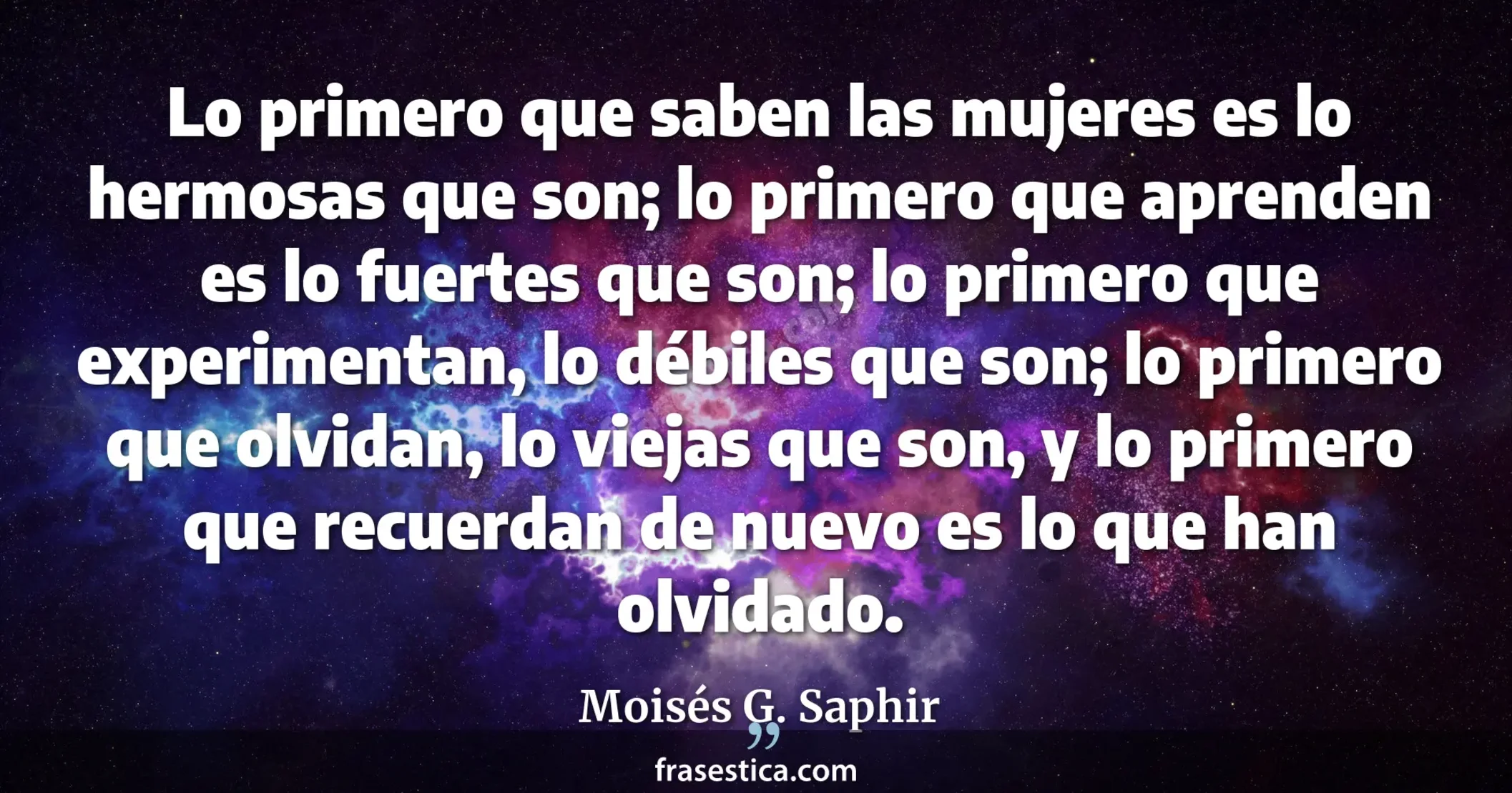 Lo primero que saben las mujeres es lo hermosas que son; lo primero que aprenden es lo fuertes que son; lo primero que experimentan, lo débiles que son; lo primero que olvidan, lo viejas que son, y lo primero que recuerdan de nuevo es lo que han olvidado. - Moisés G. Saphir
