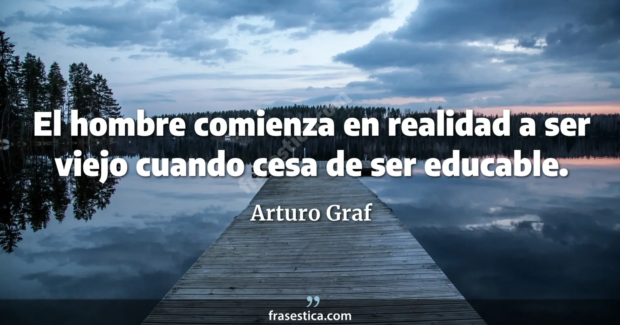 El hombre comienza en realidad a ser viejo cuando cesa de ser educable. - Arturo Graf