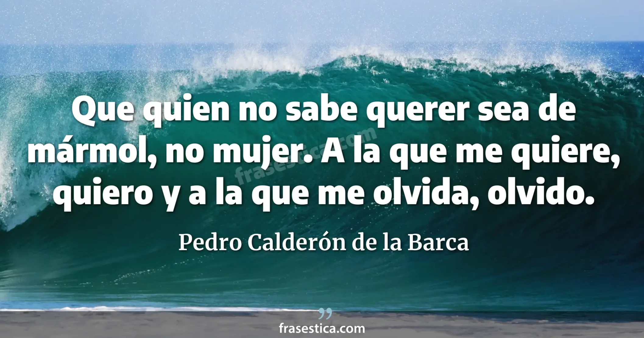 Que quien no sabe querer sea de mármol, no mujer. A la que me quiere, quiero y a la que me olvida, olvido. - Pedro Calderón de la Barca