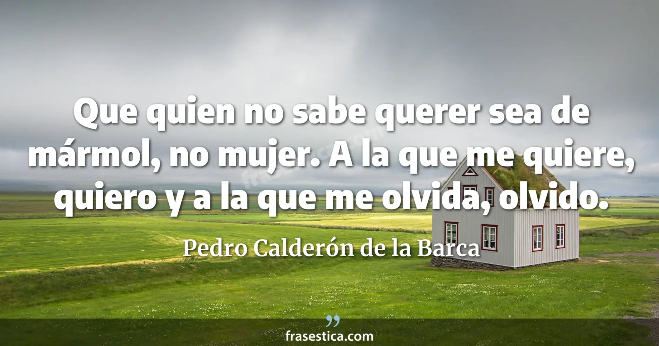 Que quien no sabe querer sea de mármol, no mujer. A la que me quiere, quiero y a la que me olvida, olvido. - Pedro Calderón de la Barca