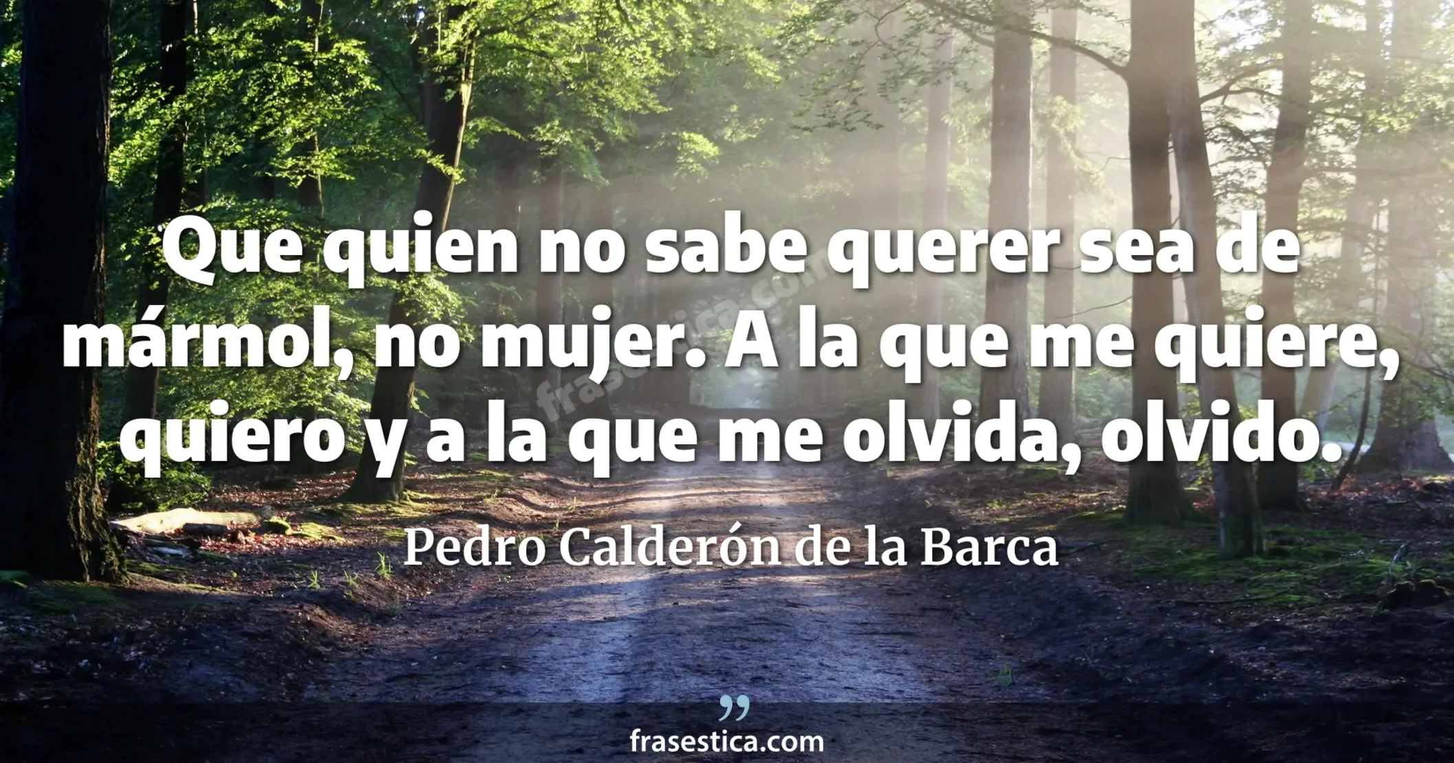 Que quien no sabe querer sea de mármol, no mujer. A la que me quiere, quiero y a la que me olvida, olvido. - Pedro Calderón de la Barca