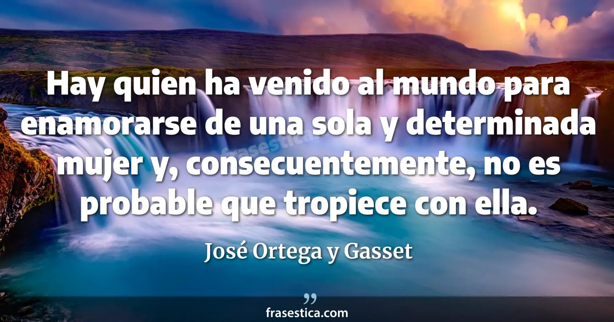 Hay quien ha venido al mundo para enamorarse de una sola y determinada mujer y, consecuentemente, no es probable que tropiece con ella. - José Ortega y Gasset
