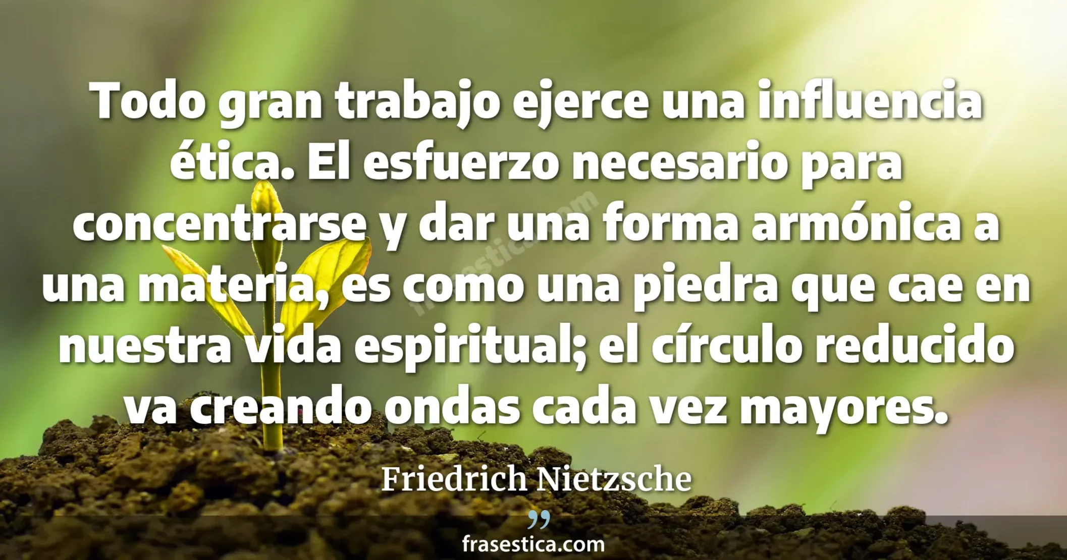 Todo gran trabajo ejerce una influencia ética. El esfuerzo necesario para concentrarse y dar una forma armónica a una materia, es como una piedra que cae en nuestra vida espiritual; el círculo reducido va creando ondas cada vez mayores. - Friedrich Nietzsche