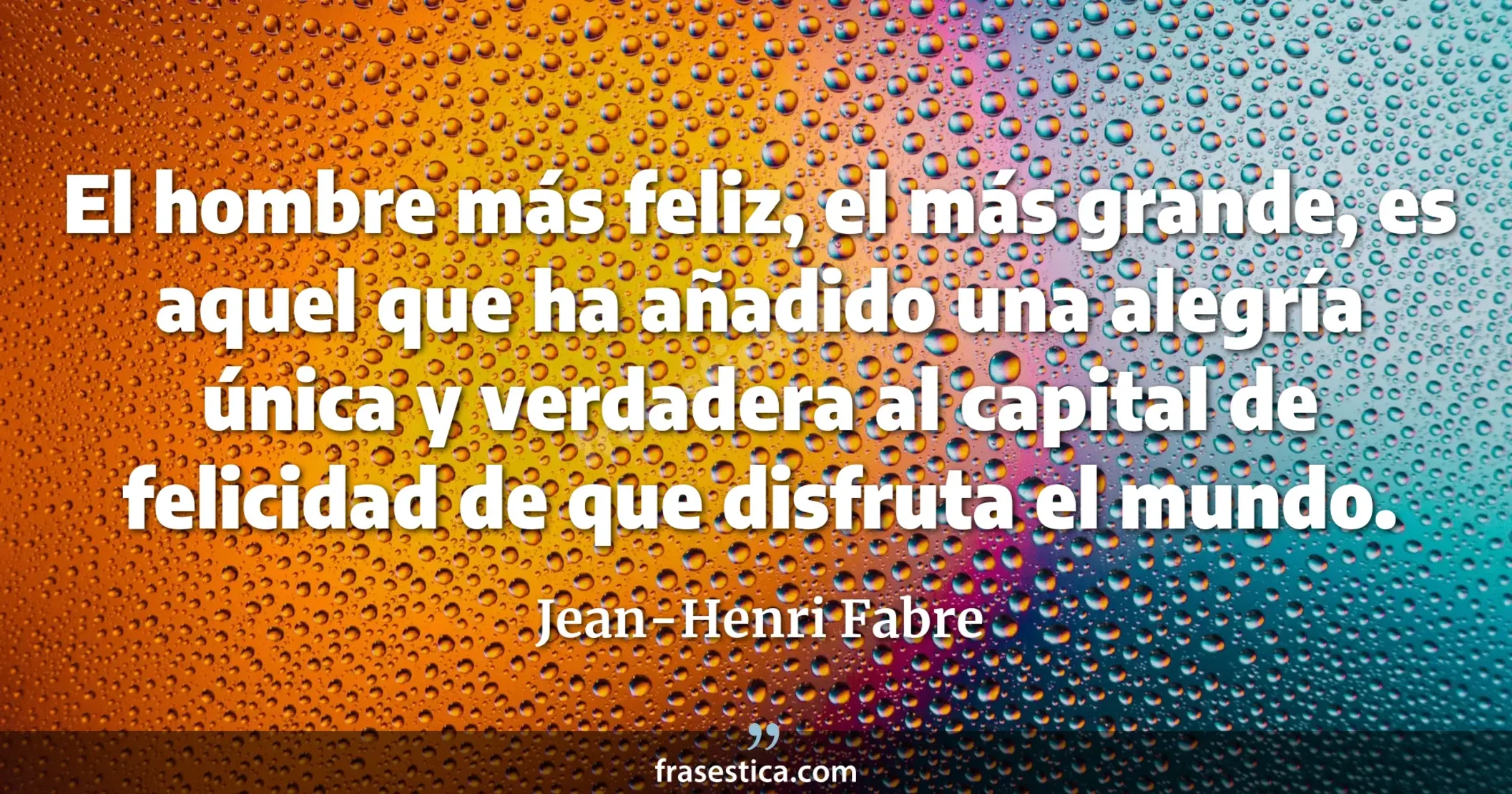 El hombre más feliz, el más grande, es aquel que ha añadido una alegría única y verdadera al capital de felicidad de que disfruta el mundo. - Jean-Henri Fabre