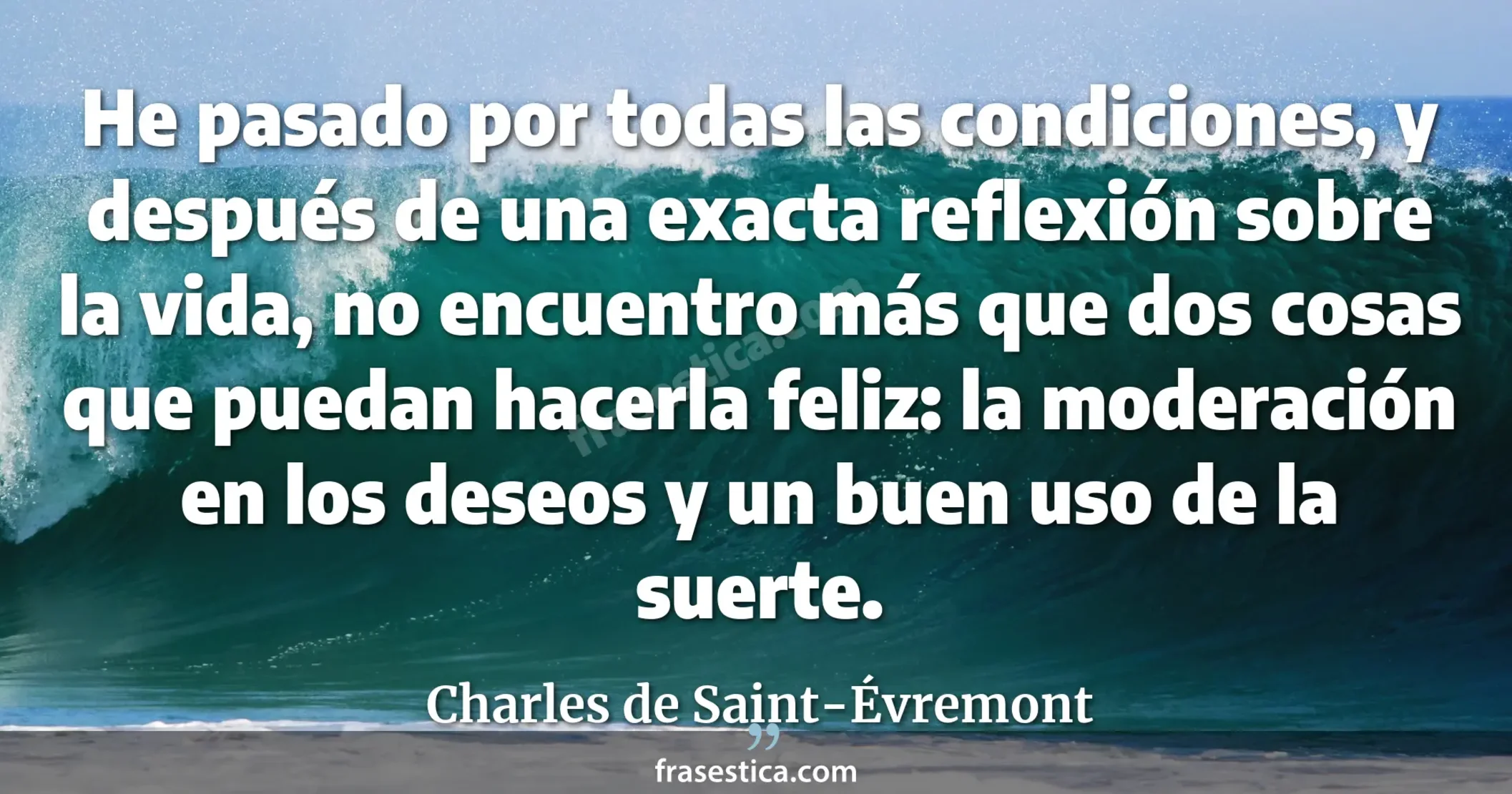 He pasado por todas las condiciones, y después de una exacta reflexión sobre la vida, no encuentro más que dos cosas que puedan hacerla feliz: la moderación en los deseos y un buen uso de la suerte. - Charles de Saint-Évremont