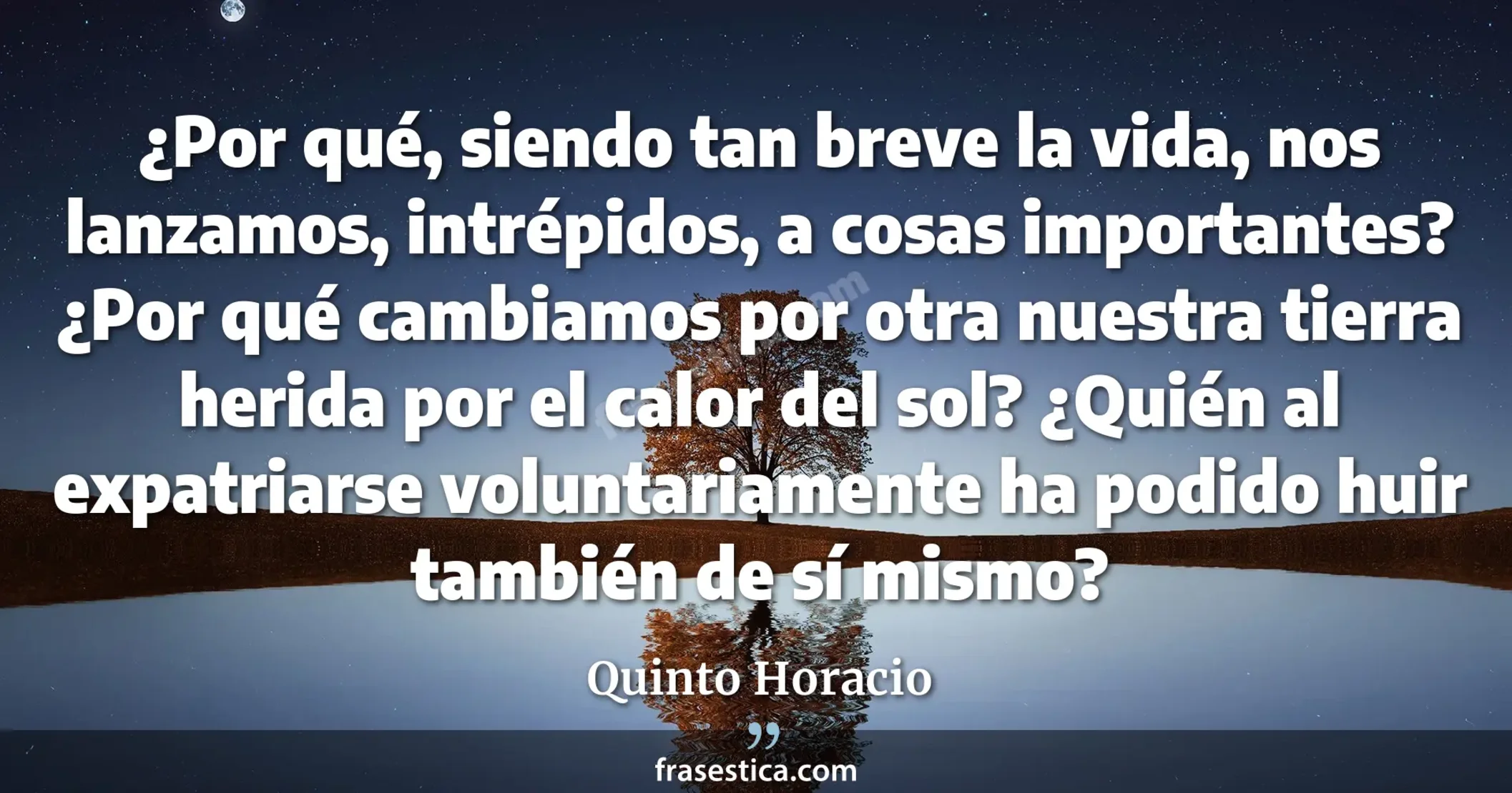 ¿Por qué, siendo tan breve la vida, nos lanzamos, intrépidos, a cosas importantes? ¿Por qué cambiamos por otra nuestra tierra herida por el calor del sol? ¿Quién al expatriarse voluntariamente ha podido huir también de sí mismo? - Quinto Horacio