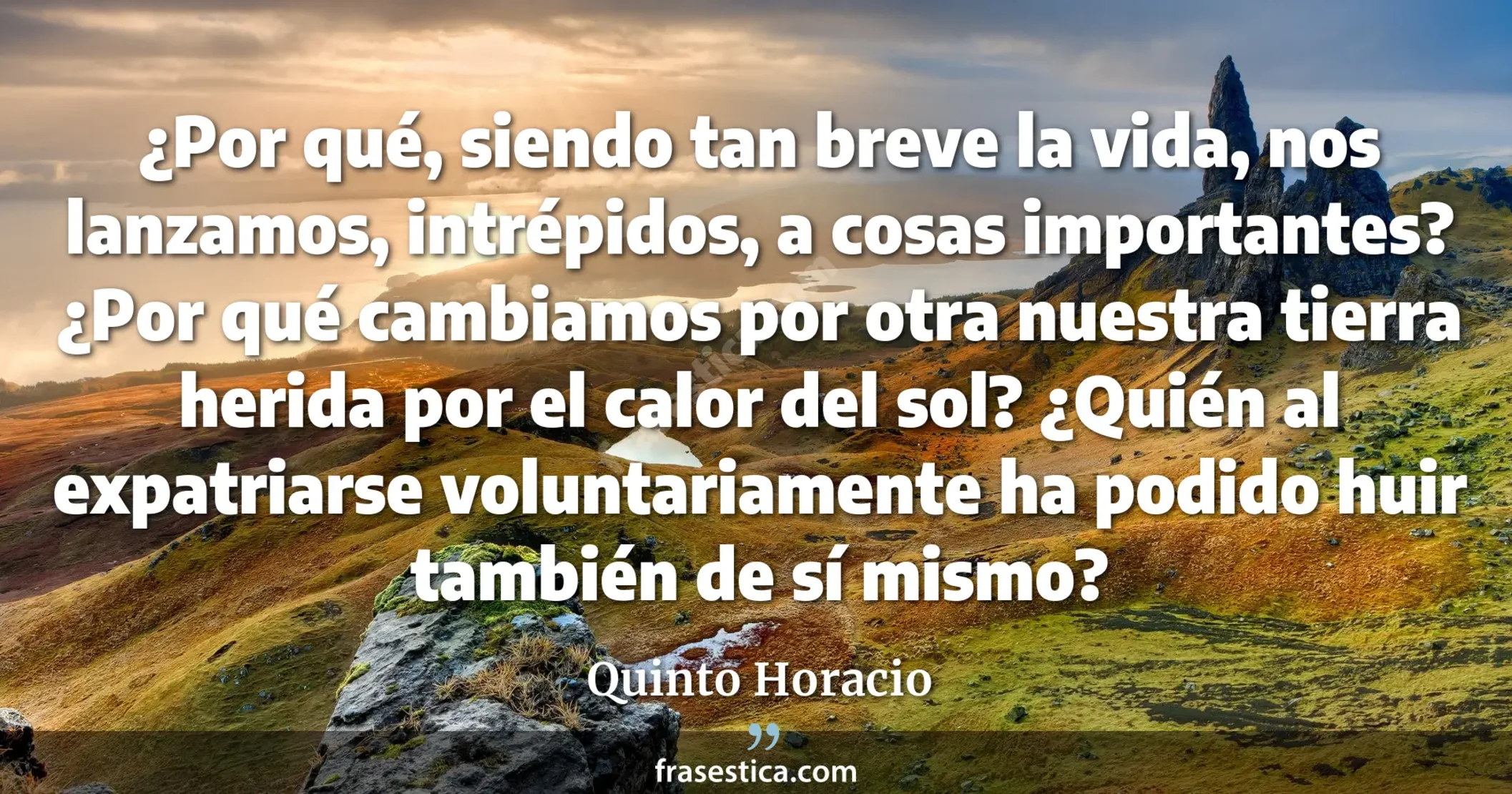 ¿Por qué, siendo tan breve la vida, nos lanzamos, intrépidos, a cosas importantes? ¿Por qué cambiamos por otra nuestra tierra herida por el calor del sol? ¿Quién al expatriarse voluntariamente ha podido huir también de sí mismo? - Quinto Horacio