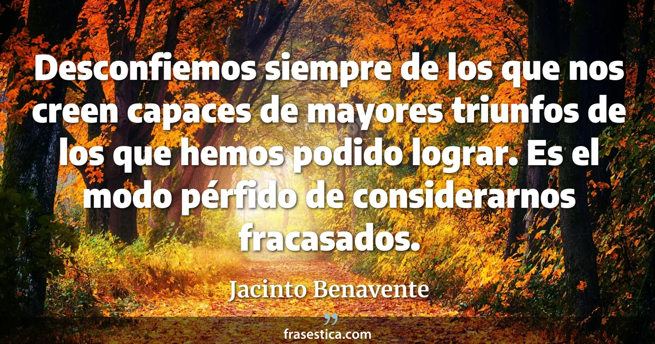 Desconfiemos siempre de los que nos creen capaces de mayores triunfos de los que hemos podido lograr. Es el modo pérfido de considerarnos fracasados. - Jacinto Benavente