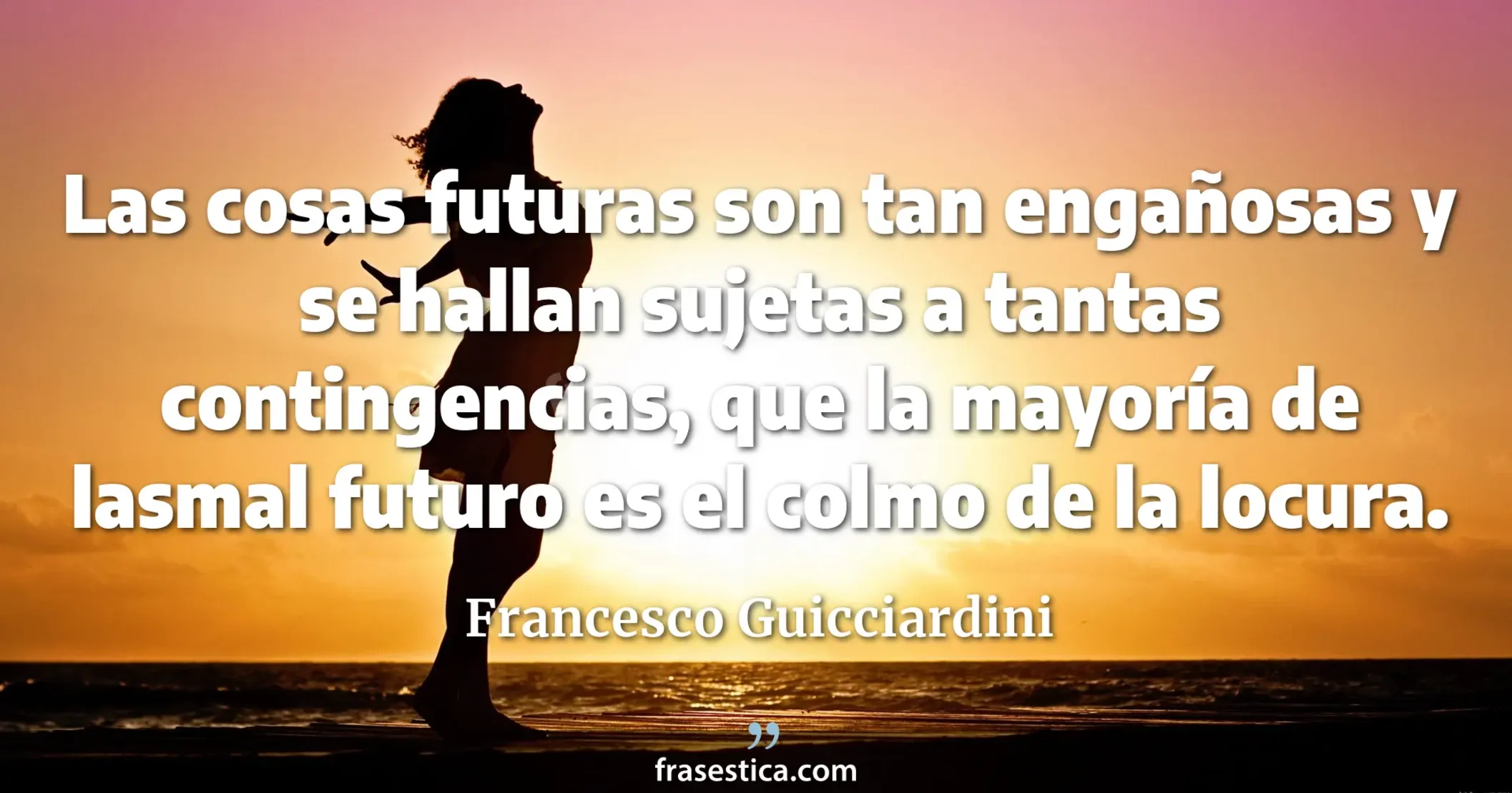 Las cosas futuras son tan engañosas y se hallan sujetas a tantas contingencias, que la mayoría de lasmal futuro es el colmo de la locura. - Francesco Guicciardini