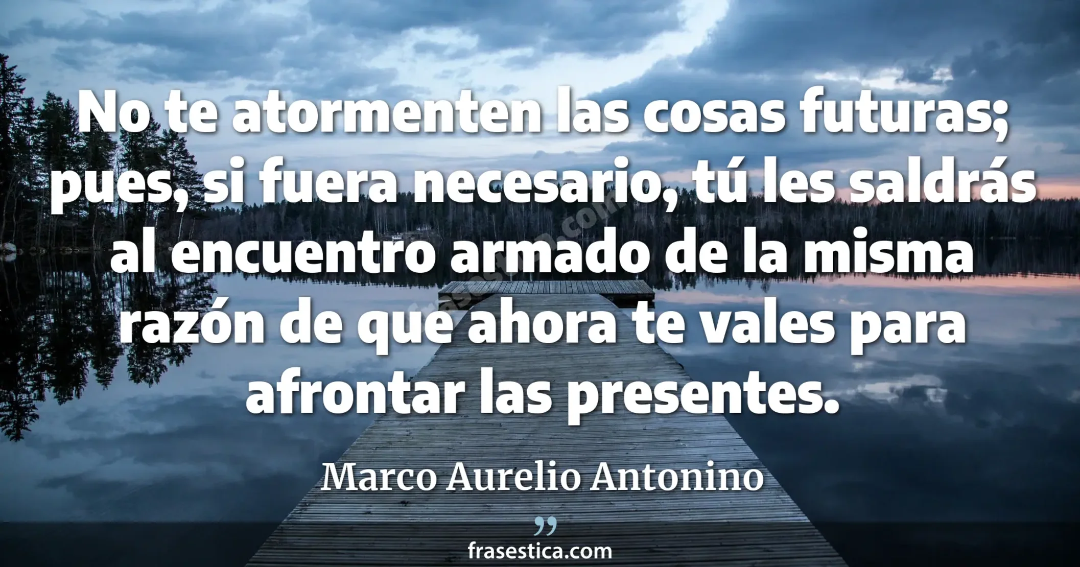 No te atormenten las cosas futuras; pues, si fuera necesario, tú les saldrás al encuentro armado de la misma razón de que ahora te vales para afrontar las presentes. - Marco Aurelio Antonino