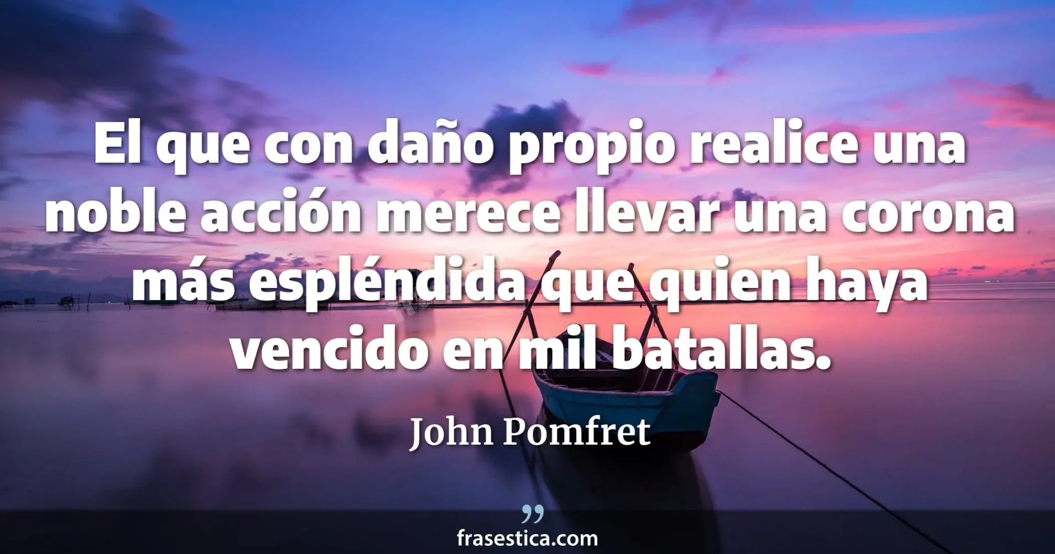 El que con daño propio realice una noble acción merece llevar una corona más espléndida que quien haya vencido en mil batallas. - John Pomfret