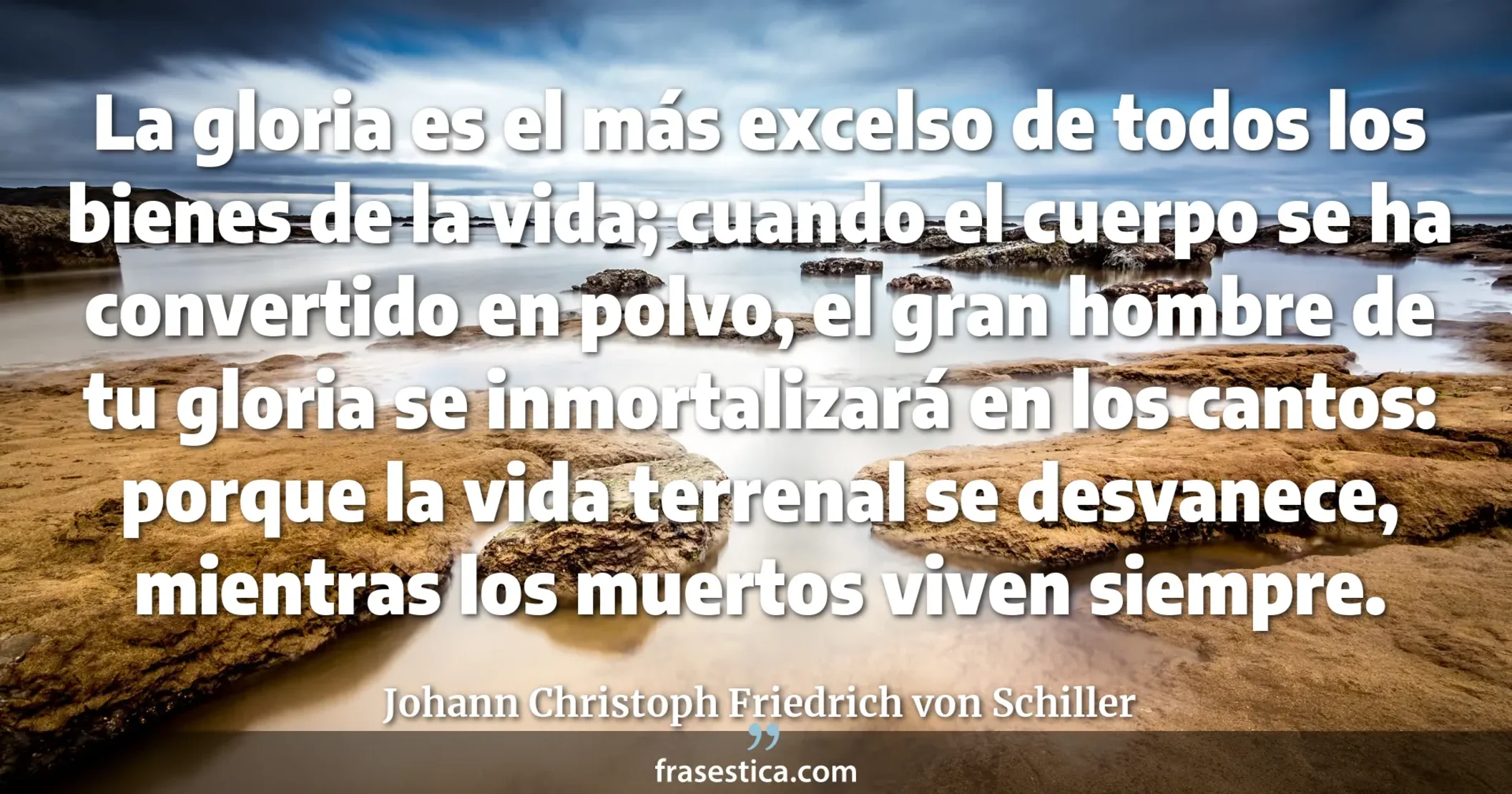 La gloria es el más excelso de todos los bienes de la vida; cuando el cuerpo se ha convertido en polvo, el gran hombre  de tu gloria se inmortalizará en los cantos: porque la vida terrenal se desvanece, mientras los muertos viven siempre. - Johann Christoph Friedrich von Schiller