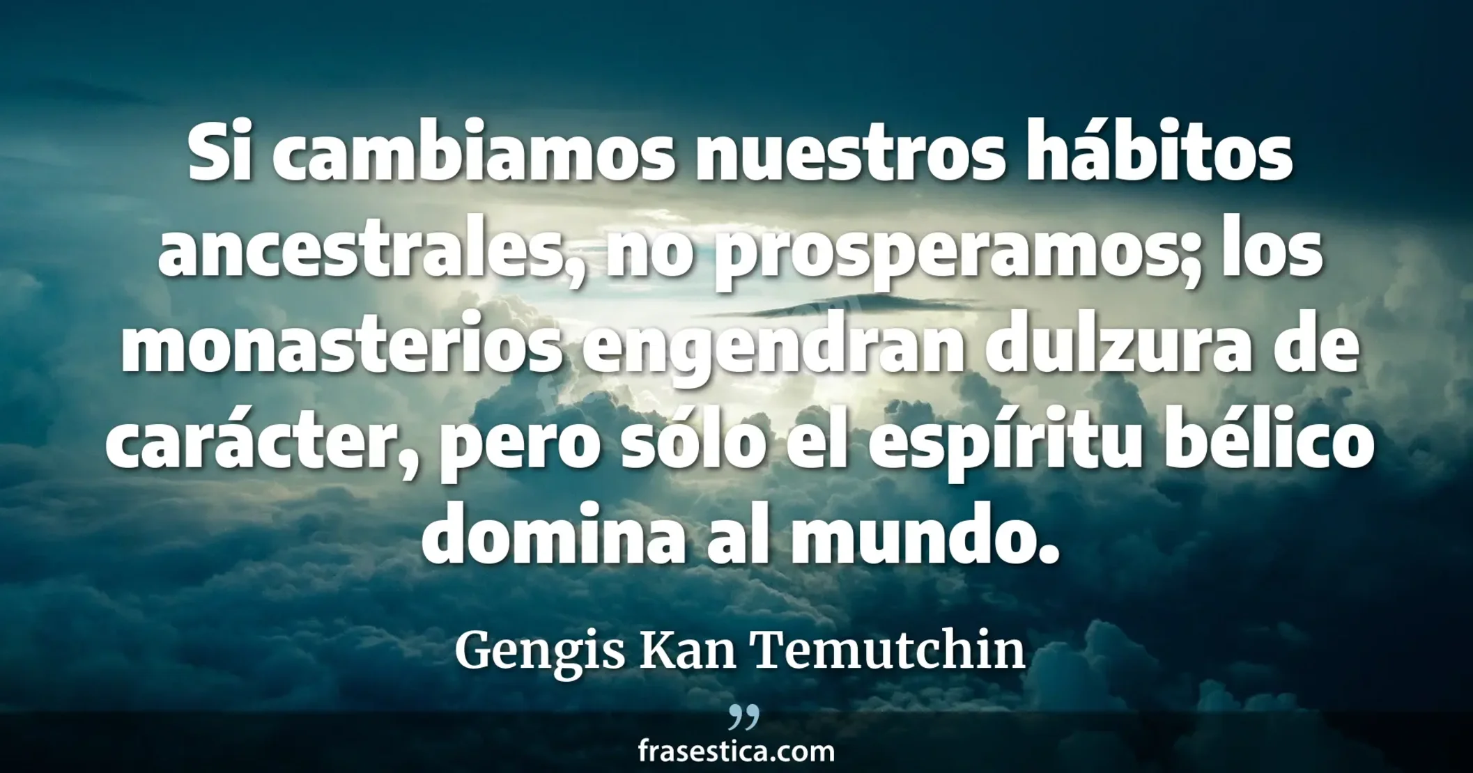 Si cambiamos nuestros hábitos ancestrales, no prosperamos; los monasterios engendran dulzura de carácter, pero sólo el espíritu bélico domina al mundo. - Gengis Kan Temutchin