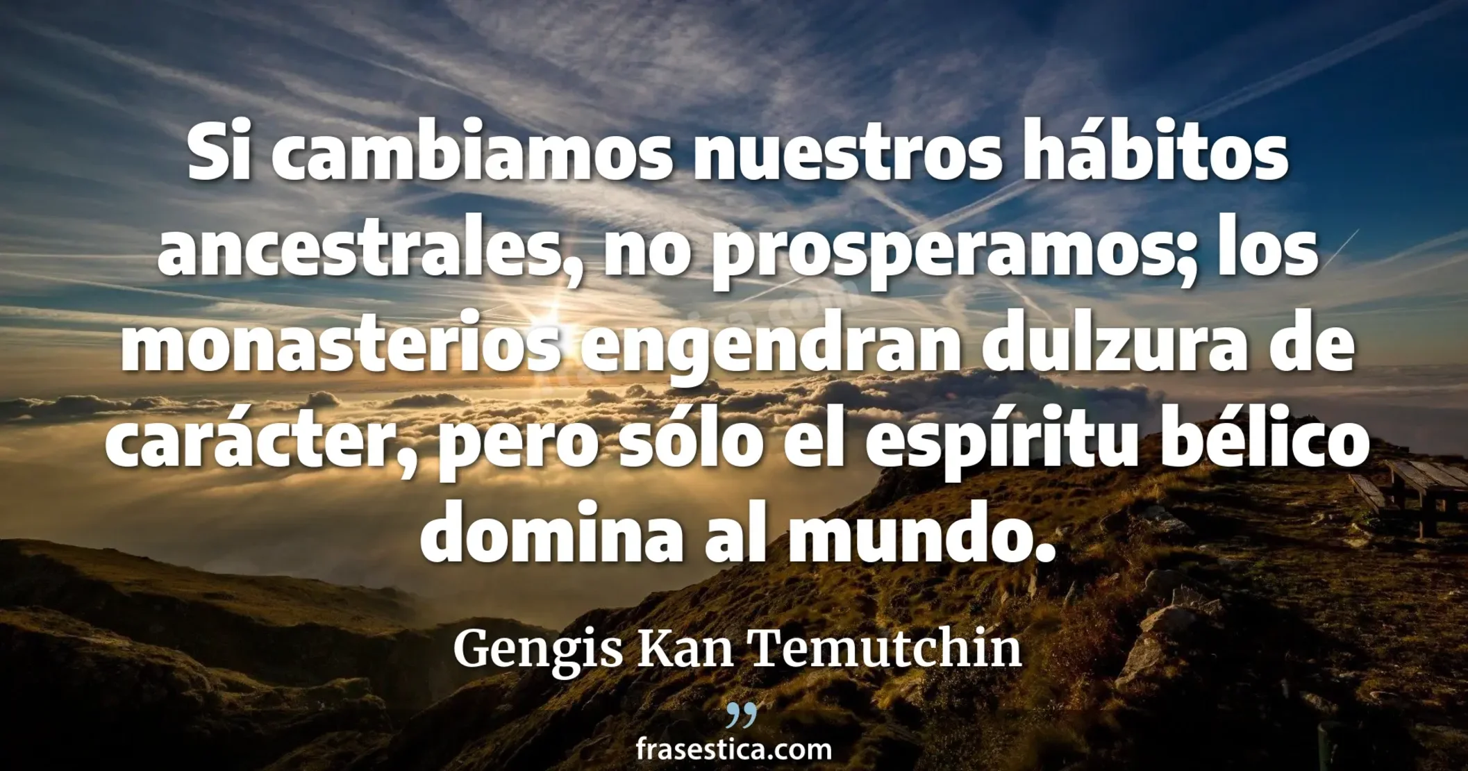 Si cambiamos nuestros hábitos ancestrales, no prosperamos; los monasterios engendran dulzura de carácter, pero sólo el espíritu bélico domina al mundo. - Gengis Kan Temutchin