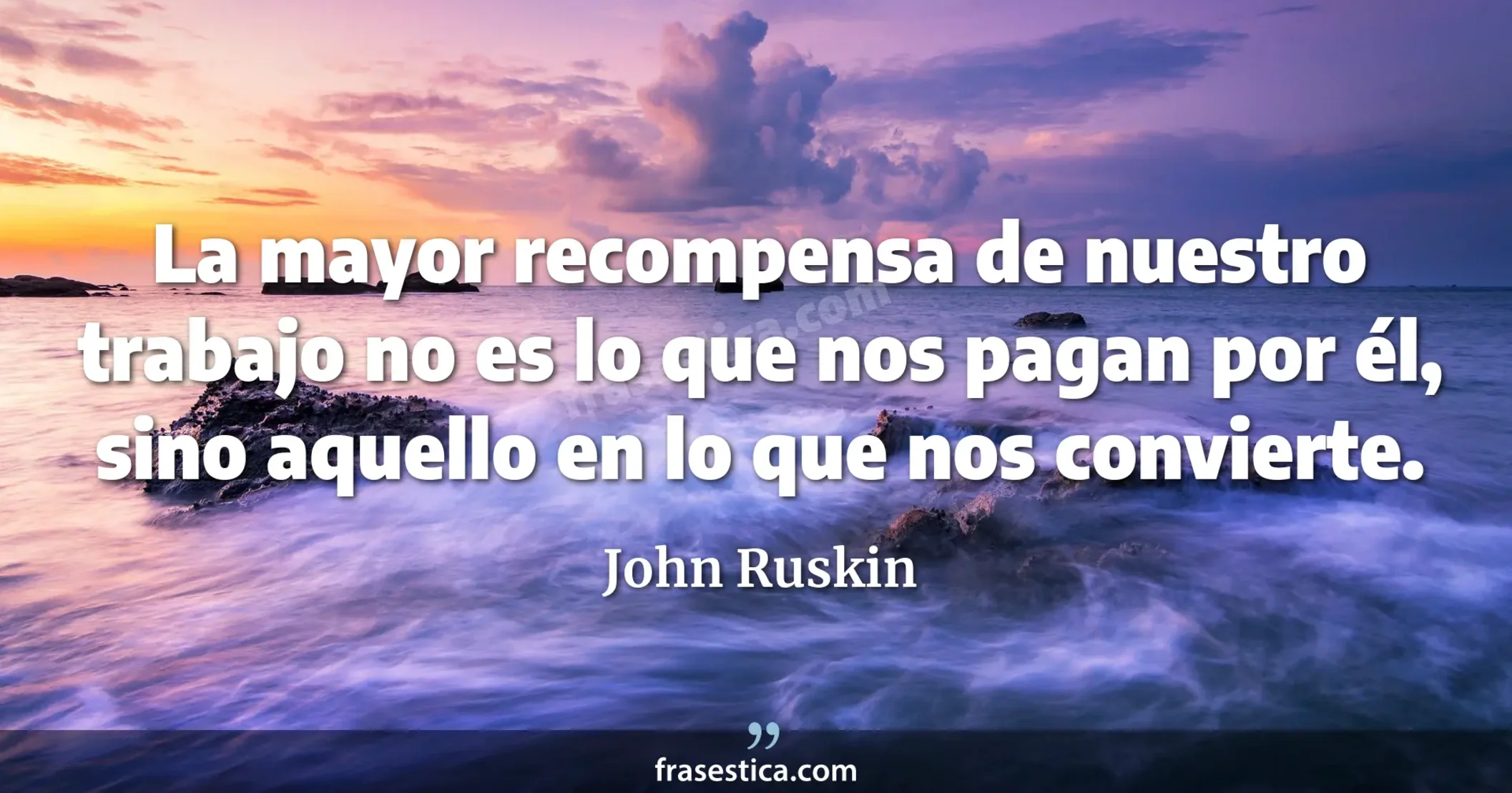 La mayor recompensa de nuestro trabajo no es lo que nos pagan por él, sino aquello en lo que nos convierte. - John Ruskin