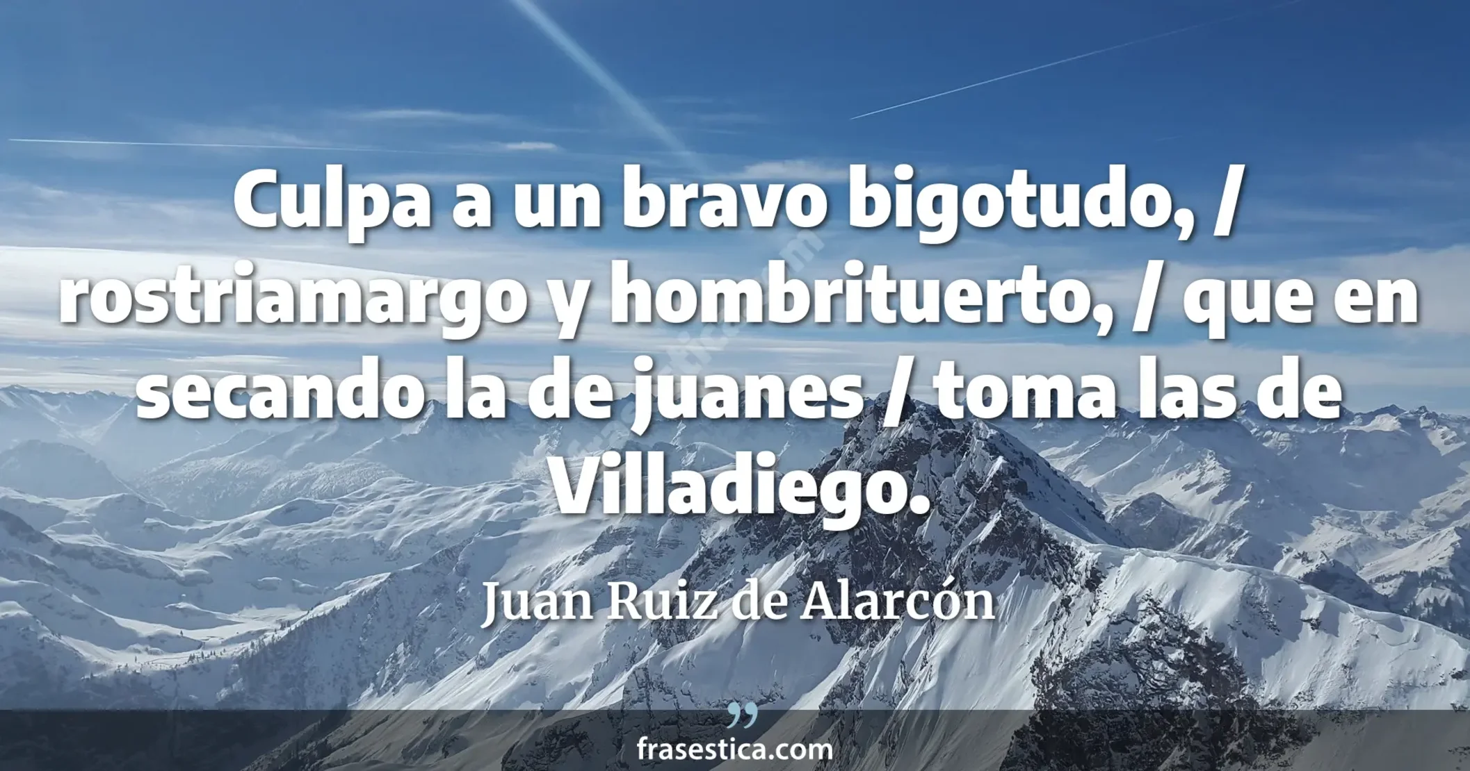 Culpa a un bravo bigotudo, / rostriamargo y hombrituerto, / que en secando la de juanes / toma las de Villadiego. - Juan Ruiz de Alarcón