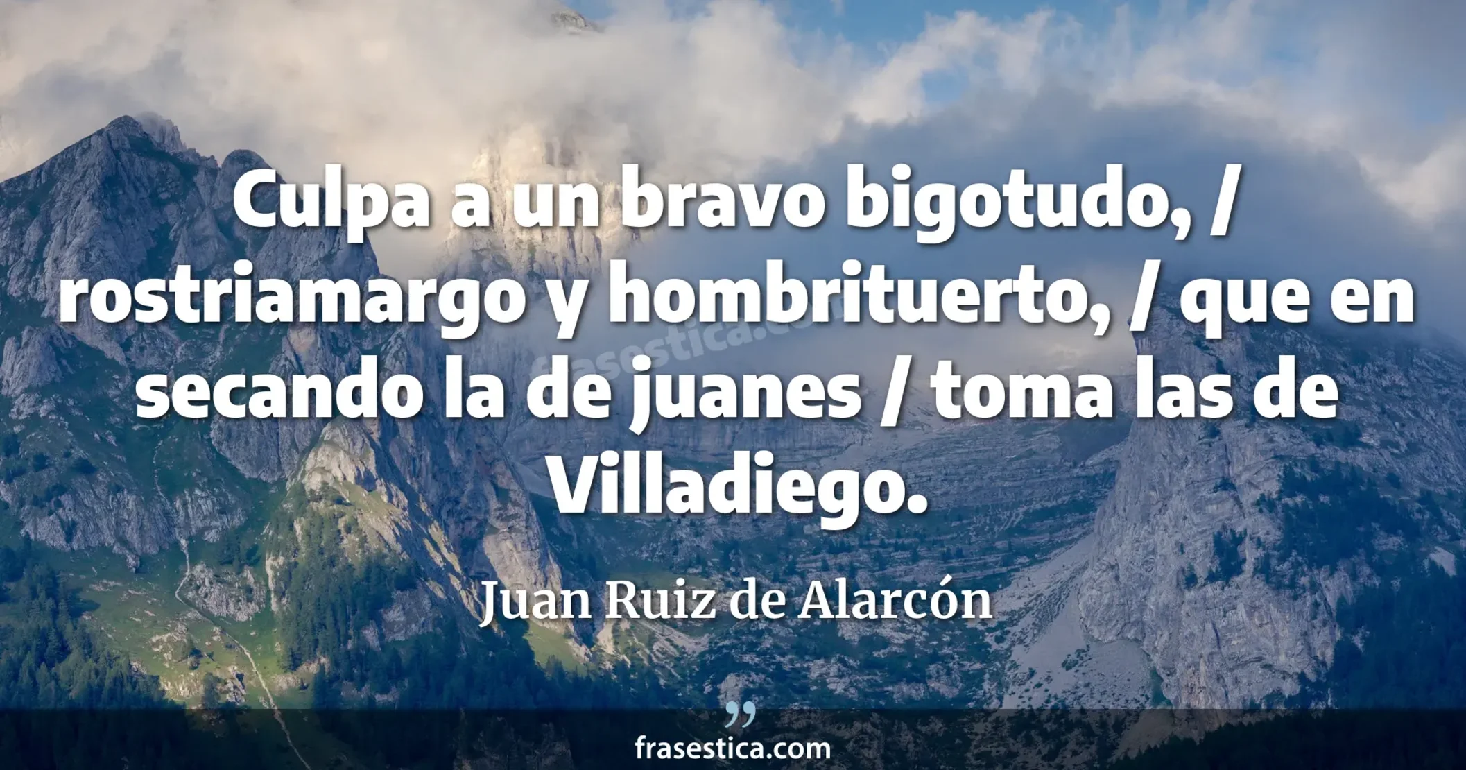 Culpa a un bravo bigotudo, / rostriamargo y hombrituerto, / que en secando la de juanes / toma las de Villadiego. - Juan Ruiz de Alarcón