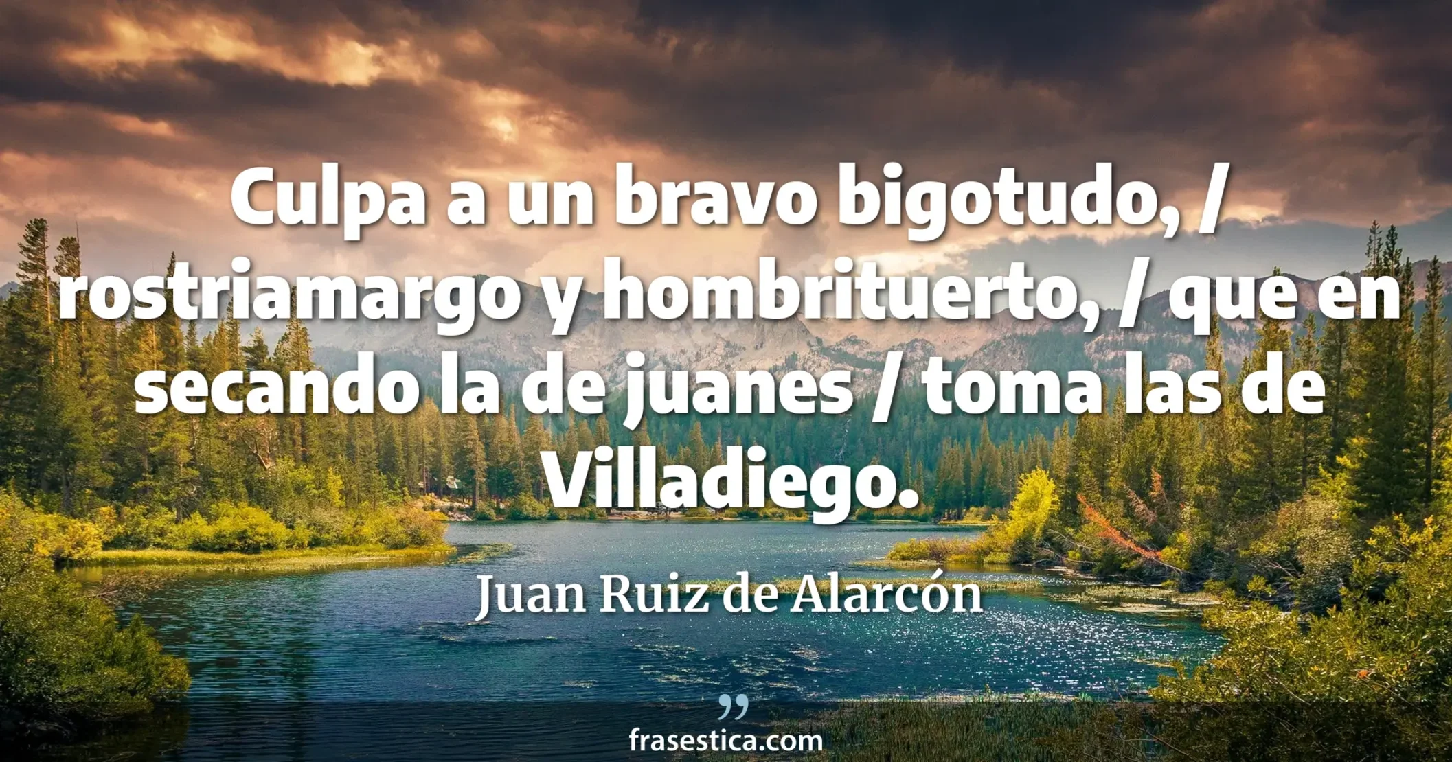 Culpa a un bravo bigotudo, / rostriamargo y hombrituerto, / que en secando la de juanes / toma las de Villadiego. - Juan Ruiz de Alarcón