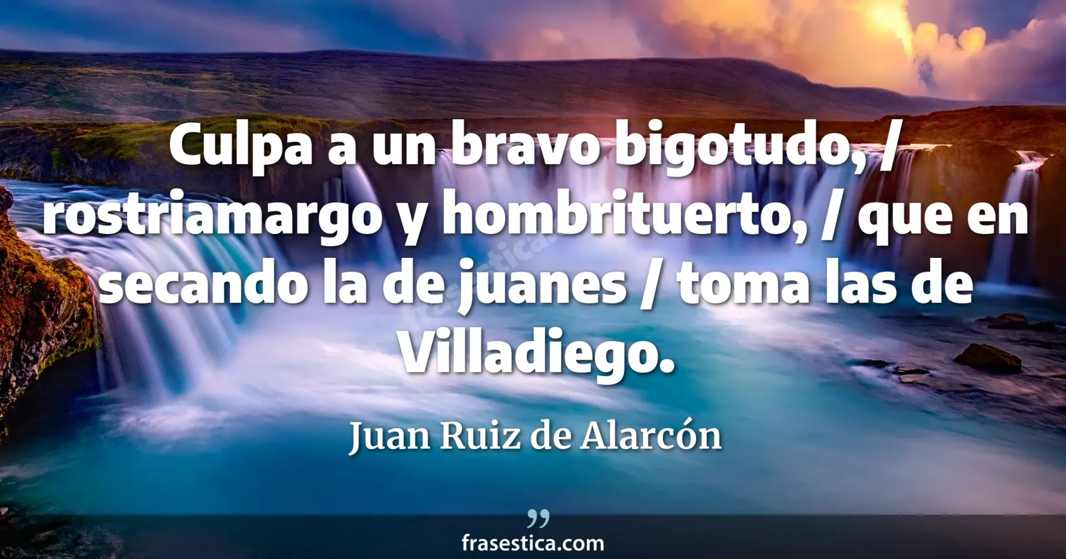 Culpa a un bravo bigotudo, / rostriamargo y hombrituerto, / que en secando la de juanes / toma las de Villadiego. - Juan Ruiz de Alarcón