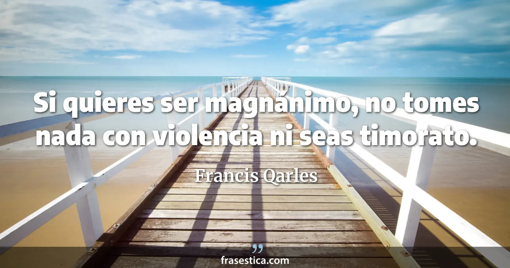 Si quieres ser magnánimo, no tomes nada con violencia ni seas timorato. - Francis Qarles