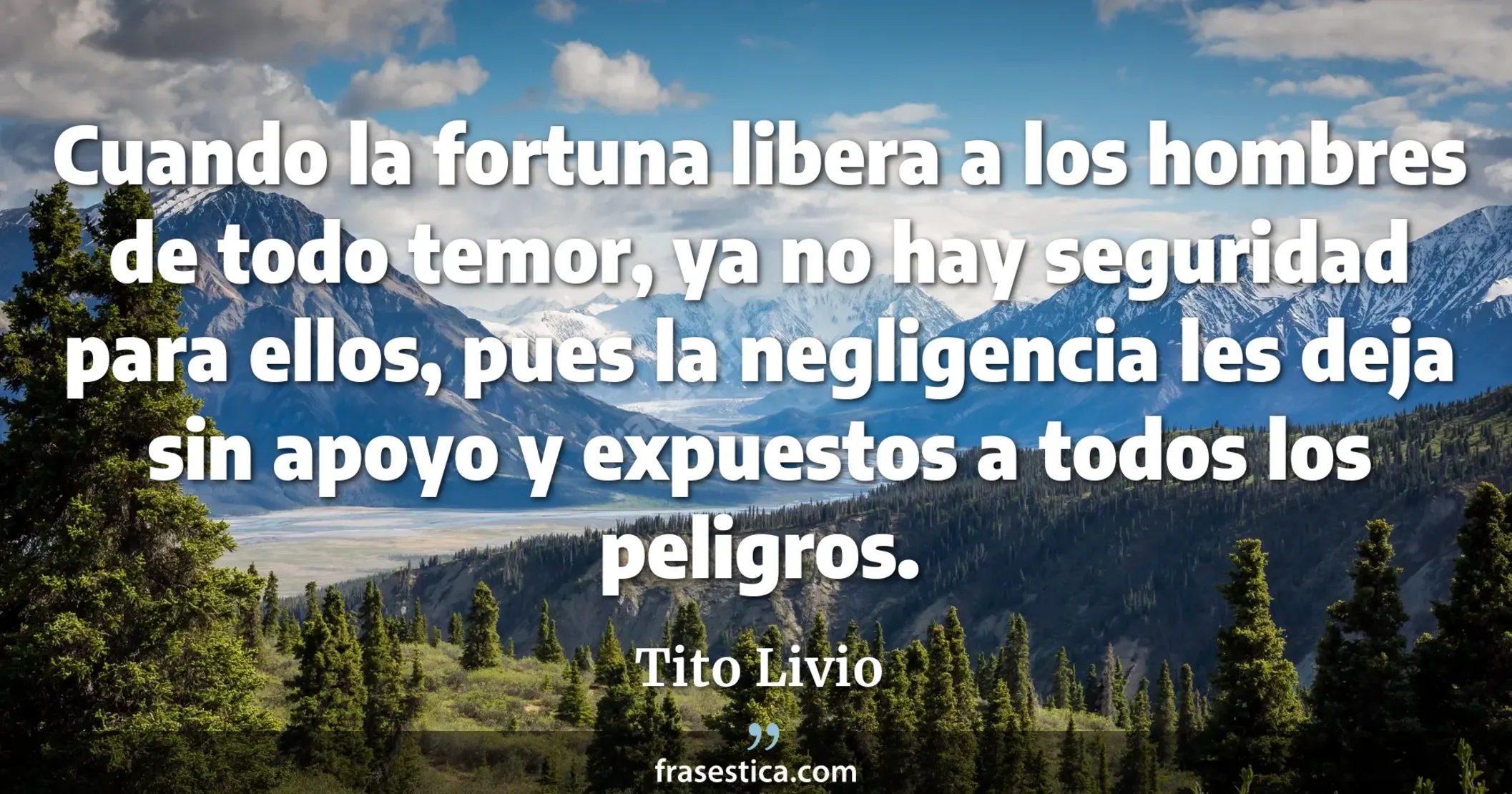 Cuando la fortuna libera a los hombres de todo temor, ya no hay seguridad para ellos, pues la negligencia les deja sin apoyo y expuestos a todos los peligros. - Tito Livio